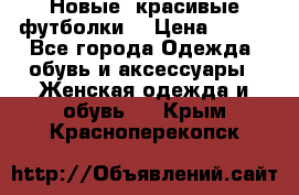 Новые, красивые футболки  › Цена ­ 550 - Все города Одежда, обувь и аксессуары » Женская одежда и обувь   . Крым,Красноперекопск